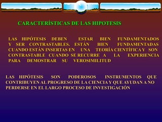 LAS HIPÓTESIS DEBEN ESTAR BIEN FUNDAMENTADOS
Y SER CONTRASTABLES. ESTÁN BIEN FUNDAMENTADAS
CUANDO ESTÁN INSERTAS EN UNA TEORÍA CIENTÍFICA Y SON
CONTRASTABLE CUANDO SE RECURRE A LA EXPERIENCIA
PARA DEMOSTRAR SU VEROSIMILITUD
CARACTERÍSTICAS DE LAS HIPOTESIS
LAS HIPÓTESIS SON PODEROSOS INSTRUMENTOS QUE
CONTRIBUYEN AL PROGRESO DE LA CIENCIA Y QUE AYUDAN A NO
PERDERSE EN EL LARGO PROCESO DE INVESTIGACIÓN
 
