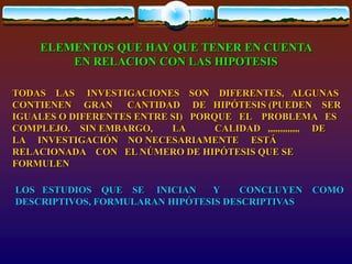 ELEMENTOS QUE HAY QUE TENER EN CUENTA
EN RELACION CON LAS HIPOTESIS
TODAS LAS INVESTIGACIONES SON DIFERENTES, ALGUNAS
CONTIENEN GRAN CANTIDAD DE HIPÓTESIS (PUEDEN SER
IGUALES O DIFERENTES ENTRE SI) PORQUE EL PROBLEMA ES
COMPLEJO. SIN EMBARGO, LA CALIDAD ,,,,,,,,,,,,, DE
LA INVESTIGACIÓN NO NECESARIAMENTE ESTÁ
RELACIONADA CON EL NÚMERO DE HIPÓTESIS QUE SE
FORMULEN
LOS ESTUDIOS QUE SE INICIAN Y CONCLUYEN COMO
DESCRIPTIVOS, FORMULARAN HIPÓTESIS DESCRIPTIVAS
 