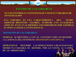 ESTUDIO DE LAS VARIABLES
UNA VARIABLE ES UNA CARACTERÍSTICA QUE PUEDE
ADOPTAR DISTINTOS VALORES, ES DECIR, UNA CUALIDAD O
ASPECTO EN EL CUAL DIFIEREN LOS INDIVIDUOS, POR EJEMPLO,
EL PESO, LA EDAD, LA INTELIGENCIA
DEFINICIÓN DE LAS VARIABLES:
NOMINAL SE IDENTIFICA CON EL CONSTRUCTOR Y SE REFIERE
A LA ESENCIA DEL FENÓMENO. DEFINICIÓN CONCEPTUAL
OPERACIONAL DESCRIBE LAS OPERACIONES A REALIZAR PARA
MEDIR UNA VARIABLE. SE REFIERE, POR LO TANTO, AL CAMPO
DE LO OBSERVABLE.
EN LOS ESTUDIOS CUANTITATIVOS SE UTILIZAN VARIABLES DE
INVESTIGACIÓN
 
