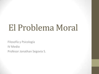El Problema Moral Filosofía y Psicología IV Medio Profesor Jonathan Segovia S. 