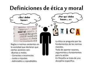 Definiciones de ética y moral 
Reglas o normas existentes en 
la sociedad que declaran que 
ciertas acciones son: 
-Buenas o malas. 
- Correctas o incorrectas. 
- Justas o injustas. 
- Admirables o reproblables. 
La ética se pregunta por los 
fundamentos de las normas 
morales. 
Trata de aportar razones, 
argumentos y fundamentos 
para la acción 
En filosofía se trata de una 
disciplina específica. 
¿Qué debo 
hacer? 
¿Por qué debo 
hacer… x? 
 