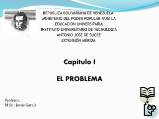 Capítulo I
EL PROBLEMA
Profesor:
M Sc : Jesús García
REPÚBLICA BOLIVARIANA DE VENEZUELA.
MINISTERIO DEL PODER POPULAR PARA LA
EDUCACIÓN UNIVERSITARIA
INSTITUTO UNIVERSITARIO DE TECNOLOGIA
ANTONIO JOSÉ DE SUCRE
EXTENSIÓN MÉRIDA.
 