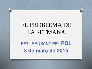 EL PROBLEMA DE
LA SETMANA
FET I PENSANT PEL POL
3 de març de 2015
 