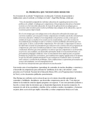 EL PROBLEMA QUE NECESITAMOS RESOLVER
En el resumen de su artículo “Competencias en educación. Corrientes de pensamiento e
implicaciones para el currículo y el trabajo en el aula”, Ángel Díaz-Barriga, señala que:
“Una ola mundial acompaña las reformas educativasde segunda generación en las
políticas de calidad: el enfoque por competencias.Esta propuesta educativa es bastante
reciente en el terreno dela educación.Se trata de la aplicación de un enfoque que se
presenta como novedoso para resolver problemas muy antiguos de la educación,y que en
ocasiones parece improvisado.
En el corto tiempo que este enfoque tiene en la educación sobresalen dostemas que
conviene examinar: por una parte el tema competenciasreivindica una lucha centenaria en
el terreno educativo: eliminarel enciclopedismo en la práctica escolar,evitarque el
sentido de lo que se enseña en la escuela sea la escuela misma, y por ello reconoce la
necesidad de que el trabajo escolar se oriente a resolver problemas del entorno que vive
cada sujeto, es decir,a desarrollar competencias. Por otro lado,es importante reconocer
las diferentes escuelas de pensamiento que subyacen en la construcción de la propuesta de
competencias, pues unasreivindican productoscomo el enfoque laboral o el modelo
conductual, mientras que otras apuntan a reconocer que una competencia es un desarrollo,
un proceso,una cualidad, con desarrollosefectuados desde el socioconstructivismo y el
pensamiento pedagógico-didáctico.Este reconocimiento tiene implicaciones en quienes
formulan las propuestas curriculares, pero también tiene amplia significación en la manera
en que los docentes puedan interpretar lo que realizan en el salón de clases. La tensión
entre saberes y resolución de problemas, entre calificacioneso expresiones procesuales del
avance del estudiante, son otra manifestación de
las diversas interpretaciones que subyacen en esta discusión.”
Esta tensión entre el enciclopedismo (aprendizaje de contenidos de muchas disciplinas o materias) y
el desarrollo de competencias para enfrentar los “problemas de la vida y del entorno”, están
presentes en el Currículo Nacional de la Educación Básica 2016, en la Programaciones Curriculares
de Nivel y en los documentos publicados posteriormente.
Diaz Barriga nos confronta con la certeza de que no es lo mismo desarrollar aprendizaje de
contenidos y habilidades disciplinares que desarrollar competencias para la vida. Y nos deja por
delante la necesidad de contestar algunas preguntas con urgencia. Y este curso pretende ayudarnos a
hacerlo y a tomar todas las decisiones que se desprendan lógicamente de nuestras respuestas. Es
momento de salir de las oscuridades y tinieblas de las verdades a medias e incompletas y formarnos
un juicio pleno acerca de lo que implica desarrollar y evaluar competencias básicas en el aula.
 