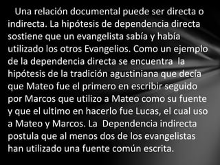 Una relación documental puede ser directa o
indirecta. La hipótesis de dependencia directa
sostiene que un evangelista sabía y había
utilizado los otros Evangelios. Como un ejemplo
de la dependencia directa se encuentra la
hipótesis de la tradición agustiniana que decía
que Mateo fue el primero en escribir seguido
por Marcos que utilizo a Mateo como su fuente
y que el ultimo en hacerlo fue Lucas, el cual uso
a Mateo y Marcos. La Dependencia indirecta
postula que al menos dos de los evangelistas
han utilizado una fuente común escrita.
 