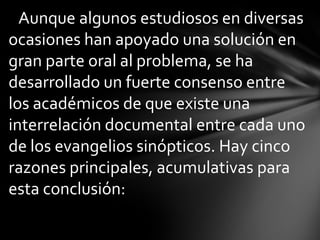 Aunque algunos estudiosos en diversas
ocasiones han apoyado una solución en
gran parte oral al problema, se ha
desarrollado un fuerte consenso entre
los académicos de que existe una
interrelación documental entre cada uno
de los evangelios sinópticos. Hay cinco
razones principales, acumulativas para
esta conclusión:
 