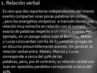 1. Relación verbal
Es raro que dos reporteros independientes del mismo
evento compartan unas pocas palabras en común.
, pero los evangelios sinópticos a menudo tienen una
relación muy estrecha en relación con el numero
exacto de palabras respecto a un mismo evento. Por
ejemplo, en un pasaje sobre Juan el Bautista, Mateo
y Lucas concuerdan con 61 de 63 palabras griegas de
un discurso presumiblemente arameo. En general, la
relación verbal entre Mateo, Marcos y Lucas
corresponde a cerca del 50% de las
palabras, pero, por el contrario, su relación verbal con
Juan en episodios paralelos corresponde a cerca del
10%.
 