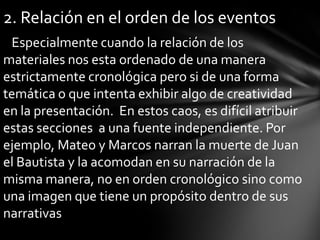 2. Relación en el orden de los eventos
 Especialmente cuando la relación de los
materiales nos esta ordenado de una manera
estrictamente cronológica pero si de una forma
temática o que intenta exhibir algo de creatividad
en la presentación. En estos caos, es difícil atribuir
estas secciones a una fuente independiente. Por
ejemplo, Mateo y Marcos narran la muerte de Juan
el Bautista y la acomodan en su narración de la
misma manera, no en orden cronológico sino como
una imagen que tiene un propósito dentro de sus
narrativas
 