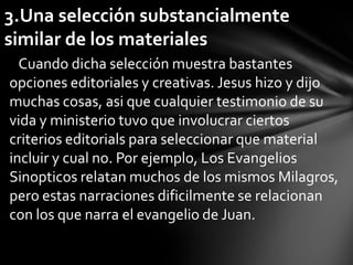 3.Una selección substancialmente
similar de los materiales
  Cuando dicha selección muestra bastantes
opciones editoriales y creativas. Jesus hizo y dijo
muchas cosas, asi que cualquier testimonio de su
vida y ministerio tuvo que involucrar ciertos
criterios editorials para seleccionar que material
incluir y cual no. Por ejemplo, Los Evangelios
Sinopticos relatan muchos de los mismos Milagros,
pero estas narraciones dificilmente se relacionan
con los que narra el evangelio de Juan.
 