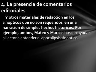 4. La presencia de comentarios
editoriales
  Y otros materiales de redaccion en los
sinopticos que no son requeridos en una
narracion de simples hechos historicos. Por
ejemplo, ambos, Mateo y Marcos buscan ayudar
al lector a entender el apocalipsis sinoptico.
 