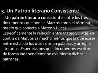 5. Un Patrón literario Consistente
  Un patrón literario consistente entre los tres
documentos que pone a Marcos como el término
medio que conecta a Mateo y Lucas.
Específicamente la relación entre Mateo y Lucas en
contra de Marcos es mucho menos que la que existe
entre este con los otros dos en palabras y arreglos
literarios. Esperaríamos que documentos escritos
de forma independiente no exhibieran dichos
patrones.
.
 