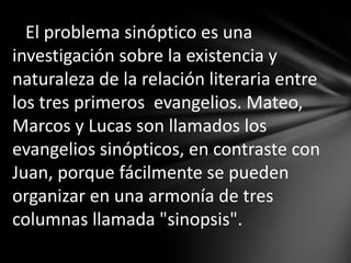 El problema sinóptico es una
investigación sobre la existencia y
naturaleza de la relación literaria entre
los tres primeros evangelios. Mateo,
Marcos y Lucas son llamados los
evangelios sinópticos, en contraste con
Juan, porque fácilmente se pueden
organizar en una armonía de tres
columnas llamada "sinopsis".
 