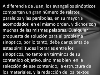 A diferencia de Juan, los evangelios sinópticos
comparten un gran número de relatos
paralelos y las parábolas, en su mayoría
acomodados en el mismo orden, y dichos con
muchas de las mismas palabras. Cualquier
propuesta de solución para el problema
sinóptico, por lo tanto, debe dar cuenta de
estas similitudes literarias entre los
sinópticos, no tanto en términos de su
contenido objetivo, sino mas bien en la
selección de ese contenido, la estructura de
los materiales, y la redacción de los textos
 