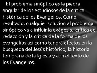 El problema sinóptico es la piedra
angular de los estudiosos de la crítica
histórica de los Evangelios. Como
resultado, cualquier solución al problema
sinóptico va a influir la exégesis, crítica de
redacción y la crítica de la forma de los
evangelios así como tendrá efectos en la
búsqueda del Jesús histórico, la historia
temprana de la Iglesia y aún el texto de
los Evangelios.
 