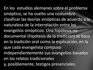 En los estudios alemanes sobre el problema
sinóptico, se ha vuelto una costumbre
clasificar las teorías sinópticas de acuerdo a la
naturaleza de la interrelación entre los
evangelios sinópticos. Una hipótesis no
documental (hipótesis de la tradición) se basa
en la tradición oral como la explicación, en la
que cada evangelista compuso
independientemente sus evangelios basados
en los relatos tradicionales
y, posiblemente, testigos presenciales.
 