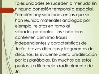 Tales unidades se suceden a menudo sin
ninguna conexión temporal o espacial.
También hay secciones en las que se
han reunido materiales análogos; por
ejemplo, relatos en torno al
sábado, parábolas. Los sinópticos
contienen asimismo frases
independientes y características de
Jesús, breves discursos y fragmentos de
discursos. Es evidente cierta predilección
por las parábolas. En muchos de estos
puntos se diferencian radicalmente de
Jn
 