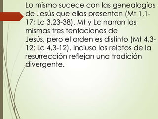 Lo mismo sucede con las genealogías
de Jesús que ellos presentan (Mt 1,1-
17; Lc 3,23-38). Mt y Lc narran las
mismas tres tentaciones de
Jesús, pero el orden es distinto (Mt 4,3-
12; Lc 4,3-12). Incluso los relatos de la
resurrección reflejan una tradición
divergente.
 