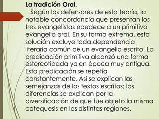 La tradición Oral.
Según los defensores de esta teoría, la
notable concordancia que presentan los
tres evangelistas obedece a un primitivo
evangelio oral. En su forma extrema, esta
solución excluye toda dependencia
literaria común de un evangelio escrito. La
predicación primitiva alcanzó una forma
estereotipada ya en época muy antigua.
Esta predicación se repetía
constantemente. Así se explican las
semejanzas de los textos escritos; las
diferencias se explican por la
diversificación de que fue objeto la misma
catequesis en las distintas regiones.
 