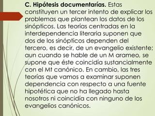 C. Hipótesis documentarías. Estas
constituyen un tercer intento de explicar los
problemas que plantean los datos de los
sinópticos. Las teorías centradas en la
interdependencia literaria suponen que
dos de los sinópticos dependen del
tercero, es decir, de un evangelio existente;
aun cuando se hable de un M arameo, se
supone que éste coincidía sustancialmente
con el Mt canónico. En cambio, las tres
teorías que vamos a examinar suponen
dependencia con respecto a una fuente
hipotética que no ha llegado hasta
nosotros ni coincidía con ninguno de los
evangelios canónicos.
 