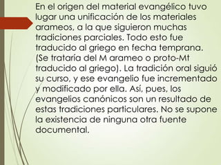 En el origen del material evangélico tuvo
lugar una unificación de los materiales
arameos, a la que siguieron muchas
tradiciones parciales. Todo esto fue
traducido al griego en fecha temprana.
(Se trataría del M arameo o proto-Mt
traducido al griego). La tradición oral siguió
su curso, y ese evangelio fue incrementado
y modificado por ella. Así, pues, los
evangelios canónicos son un resultado de
estas tradiciones particulares. No se supone
la existencia de ninguna otra fuente
documental.
 