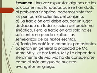 Resumen. Una vez expuestas algunas de las
soluciones más fundadas que se han dado
al problema sinóptico, podemos sintetizar
los puntos más salientes del conjunto.
a) La tradición oral debe ocupar un lugar
destacado en toda solución del problema
sinóptico. Pero la tradición oral sola no es
suficiente: no puede explicar las
semejanzas de los textos escritos.
b) Tanto-los católicos como los protestantes
aceptan en general la prioridad de Mc
sobre Mt y Lc; por tanto, Mt y Lc dependen
literalmente de Mc; Mc ha de considerarse
como el más antiguo de nuestros
evangelios en griego.
 