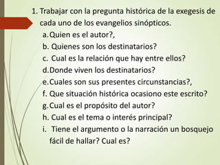 1. Trabajar con la pregunta histórica de la exegesis de
cada uno de los evangelios sinópticos.
a.Quien es el autor?,
b. Quienes son los destinatarios?
c. Cual es la relación que hay entre ellos?
d.Donde viven los destinatarios?
e.Cuales son sus presentes circunstancias?,
f. Que situación histórica ocasiono este escrito?
g.Cual es el propósito del autor?
h. Cual es el tema o interés principal?
i. Tiene el argumento o la narración un bosquejo
fácil de hallar? Cual es?
 