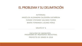 EL PROBLEMA Y SU DELIMITACIÓN
AUTOR(AS):
ANGÉLICA ALEXANDRA CALDERÓN CASTAÑEDA
YURANY STEFANNY GALINDO FIERRO
MARÍA FERNANDA LIZCANO PÉREZ
GRUPO N° 6
FACULTAD DE INGENIERÍA
PROGRAMA DE INGENIERÍA INDUSTRIAL
PROYECTO DE GRADO B-2016
 