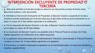 INTERVENCIÓN EXCLUYENTE DE PROPIEDAD O
TERCERÍA
• a. Sólo será admitida si el tercero prueba su derecho con documento privado de fecha cierta,
documento público u otro documento.
• b. Admitida la Intervención Excluyente de Propiedad, el Ejecutor Coactivo suspende el remate y
remitirá el escrito presentado por el tercero para que el ejecutado emita su pronunciamiento en un
plazo no mayor de 5 días hábiles siguientes a la notificación.
• c. Con la respuesta del deudor tributario o sin ella, el Ejecutor Coactivo emitirá su pronunciamiento
en un plazo no mayor de 30 días hábiles.
• d. La resolución del Ejecutor Coactivo es apelable ante el Tribunal Fiscal en el plazo de 5 días
hábiles siguientes a la notificación de la citada resolución.
• e. La apelación será presentada ante la Administración Tributaria y será elevada al Tribunal Fiscal en
un plazo no mayor de 10 días hábiles siguientes a la apelación.
• f. Si el tercero no hubiera interpuesto la apelación en el mencionado plazo, la resolución del Ejecutor
Coactivo, quedará firme.
 