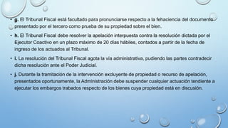 • g. El Tribunal Fiscal está facultado para pronunciarse respecto a la fehaciencia del documento
presentado por el tercero como prueba de su propiedad sobre el bien.
• h. El Tribunal Fiscal debe resolver la apelación interpuesta contra la resolución dictada por el
Ejecutor Coactivo en un plazo máximo de 20 días hábiles, contados a partir de la fecha de
ingreso de los actuados al Tribunal.
• i. La resolución del Tribunal Fiscal agota la vía administrativa, pudiendo las partes contradecir
dicha resolución ante el Poder Judicial.
• j. Durante la tramitación de la intervención excluyente de propiedad o recurso de apelación,
presentados oportunamente, la Administración debe suspender cualquier actuación tendiente a
ejecutar los embargos trabados respecto de los bienes cuya propiedad está en discusión.
 