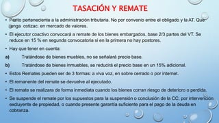 TASACIÓN Y REMATE
• Perito perteneciente a la administración tributaria. No por convenio entre el obligado y la AT. Que
tenga cotizac. en mercado de valores.
• El ejecutor coactivo convocará a remate de los bienes embargados, base 2/3 partes del VT. Se
reduce en 15 % en segunda convocatoria si en la primera no hay postores.
• Hay que tener en cuenta:
a) Tratándose de bienes muebles, no se señalará precio base.
b) Tratándose de bienes inmuebles, se reducirá el precio base en un 15% adicional.
• Estos Remates pueden ser de 3 formas: a viva voz, en sobre cerrado o por internet.
• El remanente del remate se devuelve al ejecutado.
• El remate se realizara de forma inmediata cuando los bienes corran riesgo de deterioro o perdida.
• Se suspende el remate por los supuestos para la suspensión o conclusión de la CC, por intervención
excluyente de propiedad, o cuando presente garantía suficiente para el pago de la deuda en
cobranza.
 