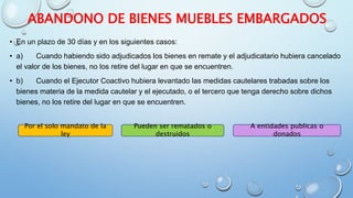 ABANDONO DE BIENES MUEBLES EMBARGADOS
• En un plazo de 30 días y en los siguientes casos:
• a) Cuando habiendo sido adjudicados los bienes en remate y el adjudicatario hubiera cancelado
el valor de los bienes, no los retire del lugar en que se encuentren.
• b) Cuando el Ejecutor Coactivo hubiera levantado las medidas cautelares trabadas sobre los
bienes materia de la medida cautelar y el ejecutado, o el tercero que tenga derecho sobre dichos
bienes, no los retire del lugar en que se encuentren.
Por el solo mandato de la
ley
Pueden ser rematados o
destruidos
A entidades publicas o
donados
 