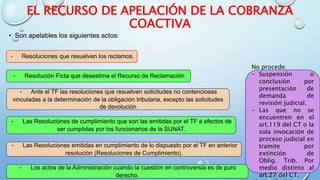 EL RECURSO DE APELACIÓN DE LA COBRANZA
COACTIVA
• Son apelables los siguientes actos:
• Resoluciones que resuelven los reclamos.
• Resolución Ficta que desestima el Recurso de Reclamación
• Ante el TF las resoluciones que resuelven solicitudes no contenciosas
vinculadas a la determinación de la obligación tributaria, excepto las solicitudes
de devolución
• Las Resoluciones de cumplimiento que son las emitidas por el TF a efectos de
ser cumplidas por los funcionarios de la SUNAT.
• Las Resoluciones emitidas en cumplimiento de lo dispuesto por el TF en anterior
resolución (Resoluciones de Cumplimiento).
• Los actos de la Administración cuando la cuestión en controversia es de puro
derecho.
No procede:
- Suspensión o
conclusión por
presentación de
demanda de
revisión judicial.
- Las que no se
encuentren en el
art.119 del CT o la
sola invocación de
proceso judicial en
tramite por
extinción de
Oblig. Trib. Por
medio distinto al
art.27 del CT.
 