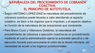 NATURALEZA DEL PROCEDIMIENTO DE COBRANZA
COACTIVA:
EL PRINCIPIO DE AUTOTUTELA.
• Según ANTONIO LOPEZ DIAZ la naturaleza del procedimiento de
cobranza coactiva puede llevarse a cabo atendiendo al aspecto
subjetivo, es decir a los órganos que lo impulsan; y al aspecto objetivo,
en función de la naturaleza de las actuaciones que comprende.
• Para Bravo Cucci y Villanueva Gutiérrez, la naturaleza del
procedimiento de cobranza o ejecución coactiva es un procedimiento
mediante el cual la administración ejerce la autotutela ejecutiva o de
ejecución forzada para procurarse el cobro de la deuda tributaria, sin
necesidad de acudir a los órganos jurisdiccionales.
 