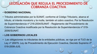 LEGISLACIÓN QUE REGULA EL PROCEDIMIENTO DE
COBRANZA COACTIVA
• GOBIERNO NACIONAL
• Tributos administradas por la SUNAT, conforme al Código Tributario, abarca el
tributo, el interés moratorio y la multa, también el cobro coactivo. Por la Resolución
de Superintendencia nº 216-2004/SUNAT - Reglamento del Procedimiento de
Cobranza Coactiva modificada por la Resolución de Superintendencia nº 019-
2006/SUNAT.
• LOS GOBIERNOS LOCALES
• Las obligaciones no tributarias de la entidades públicas, se rige por el TUO de la
Ley nº 26979, Ley de Procedimiento de Ejecución Coactiva, Decreto Supremo nº
018-2008-JUS.
 