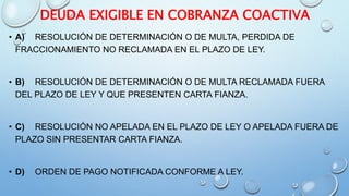 DEUDA EXIGIBLE EN COBRANZA COACTIVA
• A) RESOLUCIÓN DE DETERMINACIÓN O DE MULTA, PERDIDA DE
FRACCIONAMIENTO NO RECLAMADA EN EL PLAZO DE LEY.
• B) RESOLUCIÓN DE DETERMINACIÓN O DE MULTA RECLAMADA FUERA
DEL PLAZO DE LEY Y QUE PRESENTEN CARTA FIANZA.
• C) RESOLUCIÓN NO APELADA EN EL PLAZO DE LEY O APELADA FUERA DE
PLAZO SIN PRESENTAR CARTA FIANZA.
• D) ORDEN DE PAGO NOTIFICADA CONFORME A LEY.
 