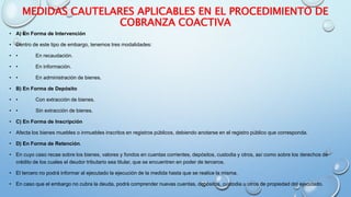 MEDIDAS CAUTELARES APLICABLES EN EL PROCEDIMIENTO DE
COBRANZA COACTIVA
• A) En Forma de Intervención
• Dentro de este tipo de embargo, tenemos tres modalidades:
• • En recaudación.
• • En información.
• • En administración de bienes.
• B) En Forma de Depósito
• • Con extracción de bienes.
• • Sin extracción de bienes.
• C) En Forma de Inscripción
• Afecta los bienes muebles o inmuebles inscritos en registros públicos, debiendo anotarse en el registro público que corresponda.
• D) En Forma de Retención.
• En cuyo caso recae sobre los bienes, valores y fondos en cuentas corrientes, depósitos, custodia y otros, así como sobre los derechos de
crédito de los cuales el deudor tributario sea titular, que se encuentren en poder de terceros.
• El tercero no podrá informar al ejecutado la ejecución de la medida hasta que se realice la misma.
• En caso que el embargo no cubra la deuda, podrá comprender nuevas cuentas, depósitos, custodia u otros de propiedad del ejecutado.
 