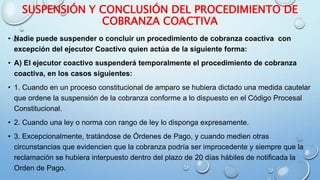 SUSPENSIÓN Y CONCLUSIÓN DEL PROCEDIMIENTO DE
COBRANZA COACTIVA
• Nadie puede suspender o concluir un procedimiento de cobranza coactiva con
excepción del ejecutor Coactivo quien actúa de la siguiente forma:
• A) El ejecutor coactivo suspenderá temporalmente el procedimiento de cobranza
coactiva, en los casos siguientes:
• 1. Cuando en un proceso constitucional de amparo se hubiera dictado una medida cautelar
que ordene la suspensión de la cobranza conforme a lo dispuesto en el Código Procesal
Constitucional.
• 2. Cuando una ley o norma con rango de ley lo disponga expresamente.
• 3. Excepcionalmente, tratándose de Órdenes de Pago, y cuando medien otras
circunstancias que evidencien que la cobranza podría ser improcedente y siempre que la
reclamación se hubiera interpuesto dentro del plazo de 20 días hábiles de notificada la
Orden de Pago.
 