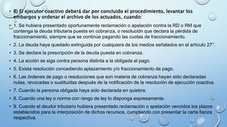• B) El ejecutor coactivo deberá dar por concluido el procedimiento, levantar los
embargos y ordenar el archivo de los actuados, cuando:
• 1. Se hubiera presentado oportunamente reclamación o apelación contra la RD o RM que
contenga la deuda tributaria puesta en cobranza, o resolución que declara la pérdida de
fraccionamiento, siempre que se continúe pagando las cuotas de fraccionamiento.
• 2. La deuda haya quedado extinguida por cualquiera de los medios señalados en el artículo 27°.
• 3. Se declare la prescripción de la deuda puesta en cobranza.
• 4. La acción se siga contra persona distinta a la obligada al pago.
• 5. Exista resolución concediendo aplazamiento y/o fraccionamiento de pago.
• 6. Las órdenes de pago o resoluciones que son materia de cobranza hayan sido declaradas
nulas, revocadas o sustituidas después de la notificación de la resolución de ejecución coactiva.
• 7. Cuando la persona obligada haya sido declarada en quiebra.
• 8. Cuando una ley o norma con rango de ley lo disponga expresamente.
• 9. Cuando el deudor tributario hubiera presentado reclamación o apelación vencidos los plazos
establecidos para la interposición de dichos recursos, cumpliendo con presentar la carta fianza
respectiva.
 