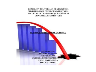 REPUBLICA BOLIVARIANA DE VENEZUELA
MINISTERIO DEL PP EDUC UNIVERSITARIA
FACULTAD DE CCS JURIDICAS Y POLÍTICAS
UNIVERSIDAD FERMÍN TORO
EL PROCEDIMIENTO DE QUIEBRA
INTEGRANTE:
YULIETH ALVAREZ
C.I.V 19.482.353
CATEDRA:DERECHO MERCANTIL
PROF: IRAZU ARENA
SECCION: SAIA-G
 