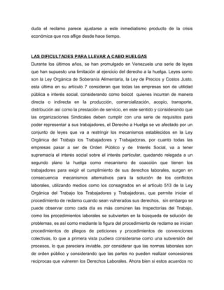 duda el reclamo parece ajustarse a este inmediatismo producto de la crisis
económica que nos aflige desde hace tiempo.
LAS DIFICULTADES PARA LLEVAR A CABO HUELGAS
Durante los últimos años, se han promulgado en Venezuela una serie de leyes
que han supuesto una limitación al ejercicio del derecho a la huelga. Leyes como
son la Ley Orgánica de Soberanía Alimentaria, la Ley de Precios y Costos Justo,
esta última en su artículo 7 consideran que todas las empresas son de utilidad
pública e interés social, considerando como boicot quienes incurran de manera
directa o indirecta en la producción, comercialización, acopio, transporte,
distribución así como la prestación de servicio, en este sentido y considerando que
las organizaciones Sindicales deben cumplir con una serie de requisitos para
poder representar a sus trabajadores, el Derecho a Huelga se ve afectado por un
conjunto de leyes que va a restringir los mecanismos establecidos en la Ley
Orgánica del Trabajo los Trabajadores y Trabajadoras, por cuanto todas las
empresas pasar a ser de Orden Público y de Interés Social, va a tener
supremacía el interés social sobre el interés particular, quedando relegada a un
segundo plano la huelga como mecanismo de coacción que tienen los
trabajadores para exigir el cumplimiento de sus derechos laborales, surgen en
consecuencia mecanismos alternativos para la solución de los conflictos
laborales, utilizando medios como los consagrados en el artículo 513 de la Ley
Orgánica del Trabajo los Trabajadores y Trabajadoras, que permite iniciar el
procedimiento de reclamo cuando sean vulnerados sus derechos, sin embargo se
puede observar como cada día es más comúnen las Inspectorías del Trabajo,
como los procedimientos laborales se subvierten en la búsqueda de solución de
problemas, es así como mediante la figura del procedimiento de reclamo se inician
procedimientos de pliegos de peticiones y procedimientos de convenciones
colectivas, lo que a primera vista pudiera considerarse como una subversión del
procesos, lo que pareciera inviable, por considerar que las normas laborales son
de orden público y considerando que las partes no pueden realizar concesiones
reciprocas que vulneren los Derechos Laborales. Ahora bien si estos acuerdos no
 