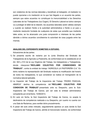 son violatorios de las normas laborales y benefician al trabajador, el mediador no
puede oponerse a la mediación en la que han llegado a un acuerdo las partes,
siempre que estos acuerdos no constituyan la irrenunciabilidad a los Derechos
Laborales de los Trabajadores (Ius Cogen). El Derecho Laboral es tuitivo siempre
va a proteger el débil de la relación, los acuerdos laborales serán válidos siempre
y cuando se realicen frente a la autoridad administrativa o frente a un juez y
mediante resolución fundada de cualquiera de estas que acredite que mediante
tales actos, se ha alcanzado una justa composición e intereses de las partes
dándole a dichos acuerdos conciliatorios la autoridad de cosa juzgada entre las
mismas.
ANALISIS DEL EXPEDIENTE SOMETIDO A ESTUDIO.
Actuaciones de las partes:
1) Se presenta escrito de reclamo por la Junta Directiva del Sindicato de
Trabajadores de la Agrícola La Pastoreña, de conformidad con lo establecido en el
Art. 503 y 513 de la Ley Orgánica del Trabajo, los trabajadores y Trabajadoras,
donde interponen “RECLAMO COLECTIVO POR CONDICIONES DE
TRABAJO”, contra la entidad de trabajo “AGRICOLA LA PASTOREÑA C.A.” En
dicho reclamo la representación del Sindicato reclama la modificación del horario
de todos los trabajadores, lo que consideran se realiza en transgresión de la
normativa laboral aplicable.
2) La Inspector del Trabajo de la Inspectoria del Trabajo “PEDRO PASCUAL
ABARCA” declina la competencia del “RECLAMO COLECTIVO POR
CONDICION DE TRABAJO” presentado ante su Despacho, para la Sub-
Inspectoria del Trabajo de Carora, por ser este la entidad administrativa
competente por el territorio. 10/06/2013.
3) En auto sin fecha, la Sub Inspectoria del Trabajo de Carora, no acepta la
declinatoria de competencia realizada a su Despacho, por cuanto no cuenta con
una Sala de Reclamos, para ventilar dicho procedimiento.
4) A pesar del auto antes indicado, seguidamente aparece un auto donde la Sub
Inspectoria del Trabajo de Carora, admite el mencionado reclamo, de conformidad
 