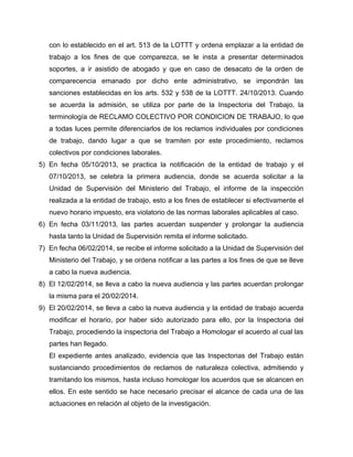 con lo establecido en el art. 513 de la LOTTT y ordena emplazar a la entidad de
trabajo a los fines de que comparezca, se le insta a presentar determinados
soportes, a ir asistido de abogado y que en caso de desacato de la orden de
comparecencia emanado por dicho ente administrativo, se impondrán las
sanciones establecidas en los arts. 532 y 538 de la LOTTT. 24/10/2013. Cuando
se acuerda la admisión, se utiliza por parte de la Inspectoria del Trabajo, la
terminología de RECLAMO COLECTIVO POR CONDICION DE TRABAJO, lo que
a todas luces permite diferenciarlos de los reclamos individuales por condiciones
de trabajo, dando lugar a que se tramiten por este procedimiento, reclamos
colectivos por condiciones laborales.
5) En fecha 05/10/2013, se practica la notificación de la entidad de trabajo y el
07/10/2013, se celebra la primera audiencia, donde se acuerda solicitar a la
Unidad de Supervisión del Ministerio del Trabajo, el informe de la inspección
realizada a la entidad de trabajo, esto a los fines de establecer si efectivamente el
nuevo horario impuesto, era violatorio de las normas laborales aplicables al caso.
6) En fecha 03/11/2013, las partes acuerdan suspender y prolongar la audiencia
hasta tanto la Unidad de Supervisión remita el informe solicitado.
7) En fecha 06/02/2014, se recibe el informe solicitado a la Unidad de Supervisión del
Ministerio del Trabajo, y se ordena notificar a las partes a los fines de que se lleve
a cabo la nueva audiencia.
8) El 12/02/2014, se lleva a cabo la nueva audiencia y las partes acuerdan prolongar
la misma para el 20/02/2014.
9) El 20/02/2014, se lleva a cabo la nueva audiencia y la entidad de trabajo acuerda
modificar el horario, por haber sido autorizado para ello, por la Inspectoria del
Trabajo, procediendo la inspectoria del Trabajo a Homologar el acuerdo al cual las
partes han llegado.
El expediente antes analizado, evidencia que las Inspectorias del Trabajo están
sustanciando procedimientos de reclamos de naturaleza colectiva, admitiendo y
tramitando los mismos, hasta incluso homologar los acuerdos que se alcancen en
ellos. En este sentido se hace necesario precisar el alcance de cada una de las
actuaciones en relación al objeto de la investigación.
 