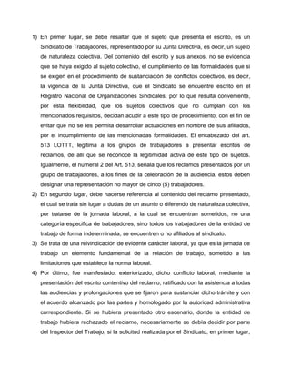 1) En primer lugar, se debe resaltar que el sujeto que presenta el escrito, es un
Sindicato de Trabajadores, representado por su Junta Directiva, es decir, un sujeto
de naturaleza colectiva. Del contenido del escrito y sus anexos, no se evidencia
que se haya exigido al sujeto colectivo, el cumplimiento de las formalidades que si
se exigen en el procedimiento de sustanciación de conflictos colectivos, es decir,
la vigencia de la Junta Directiva, que el Sindicato se encuentre escrito en el
Registro Nacional de Organizaciones Sindicales, por lo que resulta conveniente,
por esta flexibilidad, que los sujetos colectivos que no cumplan con los
mencionados requisitos, decidan acudir a este tipo de procedimiento, con el fin de
evitar que no se les permita desarrollar actuaciones en nombre de sus afiliados,
por el incumplimiento de las mencionadas formalidades. El encabezado del art.
513 LOTTT, legitima a los grupos de trabajadores a presentar escritos de
reclamos, de allí que se reconoce la legitimidad activa de este tipo de sujetos.
Igualmente, el numeral 2 del Art. 513, señala que los reclamos presentados por un
grupo de trabajadores, a los fines de la celebración de la audiencia, estos deben
designar una representación no mayor de cinco (5) trabajadores.
2) En segundo lugar, debe hacerse referencia al contenido del reclamo presentado,
el cual se trata sin lugar a dudas de un asunto o diferendo de naturaleza colectiva,
por tratarse de la jornada laboral, a la cual se encuentran sometidos, no una
categoría especifica de trabajadores, sino todos los trabajadores de la entidad de
trabajo de forma indeterminada, se encuentren o no afiliados al sindicato.
3) Se trata de una reivindicación de evidente carácter laboral, ya que es la jornada de
trabajo un elemento fundamental de la relación de trabajo, sometido a las
limitaciones que establece la norma laboral.
4) Por último, fue manifestado, exteriorizado, dicho conflicto laboral, mediante la
presentación del escrito contentivo del reclamo, ratificado con la asistencia a todas
las audiencias y prolongaciones que se fijaron para sustanciar dicho trámite y con
el acuerdo alcanzado por las partes y homologado por la autoridad administrativa
correspondiente. Si se hubiera presentado otro escenario, donde la entidad de
trabajo hubiera rechazado el reclamo, necesariamente se debía decidir por parte
del Inspector del Trabajo, si la solicitud realizada por el Sindicato, en primer lugar,
 