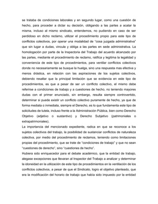 se trataba de condiciones laborales y en segundo lugar, como una cuestión de
hecho, para proceder a dictar su decisión, obligando a las partes a acatar la
misma, incluso al mismo sindicato, entendemos, no pudiendo en caso de ser
perdidoso en dicho reclamo, utilizar el procedimiento propio para este tipo de
conflictos colectivos, por operar una modalidad de “cosa juzgada administrativa”
que sin lugar a dudas, vincula y obliga a las partes en sede administrativa. La
homologación por parte de la Inspectoria del Trabajo del acuerdo alcanzado por
las partes, mediante el procedimiento de reclamo, ratifica y legitima la legalidad y
conveniencia de este tipo de procedimientos, para ventilar conflictos colectivos
donde no necesariamente se busque la huelga, sino una respuesta mas efectiva y
menos drástica, en relación con las aspiraciones de los sujetos colectivos,
debiendo resaltar que la principal limitación que se evidencia en este tipo de
procedimientos, es que a pesar de ser un conflicto colectivo, el mismo debe
referirse a condiciones de trabajo y a cuestiones de hecho, no teniendo mayores
dudas con el primer enunciado, sin embargo, resulta siempre controvertido,
determinar si puede existir un conflicto colectivo puramente de hecho, ya que de
forma mediata o inmediata, siempre el Derecho, es lo que fundamenta este tipo de
solicitudes de tutela, incluso frente a la Administración Pública, bien como Derecho
Objetivo (adjetivo o sustantivo) y Derecho Subjetivo (patrimoniales o
extrapatrimoniales).
La importancia del mencionado expediente, radica en que se reconoce a los
sujetos colectivos del trabajo, la posibilidad de sustanciar conflictos de naturaleza
colectiva, por medio del procedimiento de reclamos, teniendo como limitaciones
propias del procedimiento, que se trate de “condiciones de trabajo” y que no sean
“cuestiones de derecho”, sino “cuestiones de hecho”.
Hubiera sido enriquecedor para el debate académico, que la entidad de trabajo,
alegase excepciones que llevaran al Inspector del Trabajo a analizar y determinar
la idoneidad en la utilización de este tipo de procedimientos en la ventilación de los
conflictos colectivos, a pesar de que el Sindicato, logro el objetivo planteado, que
era la modificación del horario de trabajo que había sido impuesto por la entidad
 