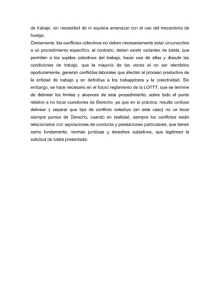 de trabajo, sin necesidad de ni siquiera amenazar con el uso del mecanismo de
huelga.
Ciertamente, los conflictos colectivos no deben necesariamente estar circunscritos
a un procedimiento especifico, al contrario, deben existir variantes de tutela, que
permitan a los sujetos colectivos del trabajo, hacer uso de ellos y discutir las
condiciones de trabajo, que la mayoría de las veces al no ser atendidos
oportunamente, generan conflictos laborales que afectan el proceso productivo de
la entidad de trabajo y en definitiva a los trabajadores y la colectividad. Sin
embargo, se hace necesario en el futuro reglamento de la LOTTT, que se termine
de delinear los limites y alcances de este procedimiento, sobre todo el punto
relativo a no tocar cuestiones de Derecho, ya que en la práctica, resulta confuso
delinear y separar que tipo de conflicto colectivo (en este caso) no va tocar
siempre puntos de Derecho, cuando en realidad, siempre los conflictos están
relacionados con aspiraciones de conducta y prestaciones particulares, que tienen
como fundamento, normas jurídicas y derechos subjetivos, que legitiman la
solicitud de tutela presentada.
 