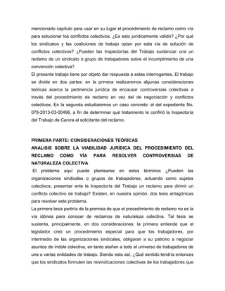 mencionado capítulo para usar en su lugar el procedimiento de reclamo como vía
para solucionar los conflictos colectivos. ¿Es esto jurídicamente válido? ¿Por qué
los sindicatos y las coaliciones de trabajo optan por esta vía de solución de
conflictos colectivos? ¿Pueden las Inspectorías del Trabajo sustanciar una un
reclamo de un sindicato o grupo de trabajadores sobre el incumplimiento de una
convención colectiva?
El presente trabajo tiene por objeto dar respuesta a estas interrogantes, El trabajo
se divide en dos partes: en la primera realizaremos algunas consideraciones
teóricas acerca la pertinencia jurídica de encausar controversias colectivas a
través del procedimiento de reclamo en vez del de negociación y conflictos
colectivos. En la segunda estudiaremos un caso concreto: el del expediente No.
078-2013-03-00496, a fin de determinar qué tratamiento le confirió la Inspectoría
del Trabajo de Carora al solicitante del reclamo.
PRIMERA PARTE: CONSIDERACIONES TEÓRICAS
ANALISIS SOBRE LA VIABILIDAD JURÍDICA DEL PROCEDIMIENTO DEL
RECLAMO COMO VÍA PARA RESOLVER CONTROVERSIAS DE
NATURALEZA COLECTIVA
El problema aquí puede plantearse en estos términos ¿Pueden las
organizaciones sindicales o grupos de trabajadores, actuando como sujetos
colectivos, presentar ante la Inspectoría del Trabajo un reclamo para dirimir un
conflicto colectivo de trabajo? Existen, en nuestra opinión, dos tesis antagónicas
para resolver este problema.
La primera tesis partiría de la premisa de que el procedimiento de reclamo no es la
vía idónea para conocer de reclamos de naturaleza colectiva. Tal tesis se
sustenta, principalmente, en dos consideraciones: la primera entiende que el
legislador creó un procedimiento especial para que los trabajadores, por
intermedio de las organizaciones sindicales, obligaran a su patrono a negociar
asuntos de índole colectiva, en tanto atañen a todo el universo de trabajadores de
una o varias entidades de trabajo. Siendo esto así, ¿Qué sentido tendría entonces
que los sindicatos formulen las reivindicaciones colectivas de los trabajadores que
 