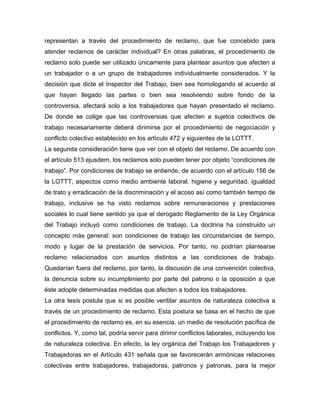 representan a través del procedimiento de reclamo, que fue concebido para
atender reclamos de carácter individual? En otras palabras, el procedimiento de
reclamo solo puede ser utilizado únicamente para plantear asuntos que afecten a
un trabajador o a un grupo de trabajadores individualmente considerados. Y la
decisión que dicte el Inspector del Trabajo, bien sea homologando el acuerdo al
que hayan llegado las partes o bien sea resolviendo sobre fondo de la
controversia, afectará solo a los trabajadores que hayan presentado el reclamo.
De donde se colige que las controversias que afecten a sujetos colectivos de
trabajo necesariamente deberá dirimirse por el procedimiento de negociación y
conflicto colectivo establecido en los artículo 472 y siguientes de la LOTTT.
La segunda consideración tiene que ver con el objeto del reclamo. De acuerdo con
el artículo 513 ejusdem, los reclamos solo pueden tener por objeto “condiciones de
trabajo”. Por condiciones de trabajo se entiende, de acuerdo con el artículo 156 de
la LOTTT, aspectos como medio ambiente laboral, higiene y seguridad, igualdad
de trato y erradicación de la discriminación y el acoso así como también tiempo de
trabajo, inclusive se ha visto reclamos sobre remuneraciones y prestaciones
sociales lo cual tiene sentido ya que el derogado Reglamento de la Ley Orgánica
del Trabajo incluyó como condiciones de trabajo. La doctrina ha construido un
concepto más general: son condiciones de trabajo las circunstancias de tiempo,
modo y lugar de la prestación de servicios. Por tanto, no podrían plantearse
reclamo relacionados con asuntos distintos a las condiciones de trabajo.
Quedarían fuera del reclamo, por tanto, la discusión de una convención colectiva,
la denuncia sobre su incumplimiento por parte del patrono o la oposición a que
éste adopte determinadas medidas que afecten a todos los trabajadores.
La otra tesis postula que si es posible ventilar asuntos de naturaleza colectiva a
través de un procedimiento de reclamo. Esta postura se basa en el hecho de que
el procedimiento de reclamo es, en su esencia, un medio de resolución pacífica de
conflictos. Y, como tal, podría servir para dirimir conflictos laborales, incluyendo los
de naturaleza colectiva. En efecto, la ley orgánica del Trabajo los Trabajadores y
Trabajadoras en el Artículo 431 señala que se favorecerán armónicas relaciones
colectivas entre trabajadores, trabajadoras, patronos y patronas, para la mejor
 