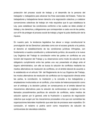 protección del proceso social de trabajo y el desarrollo de la persona del
trabajador o trabajadora para alcanzar los fines esenciales del Estado. Todos los
trabajadores y trabajadoras tienen derecho a la negociación colectiva y a celebrar
convenciones colectivas de trabajo sin más requisitos que lo que establezca la
Ley, para establecer las condiciones conforme a las cuales se debe prestar el
trabajo y los derechos y obligaciones que correspondan a cada una de las partes,
con el fin de proteger el proceso social de trabajo y lograr la justa distribución de la
riqueza.
En nuestro país la tendencia legislativa fue elevar a rango constitucional la
promulgación de los Derechos Laborales como son el acceso gratuito a la justicia,
el derecho al restablecimiento de las condiciones jurídicas infringidas, con
fundamento a nuestra constitución y ordenamiento jurídico, de acuerdo a la nueva
Ley Orgánica del Trabajo la conciliación entre las partes en conflictos es una
función del inspector del Trabajo y su observancia como modo de solución es de
obligatorio cumplimiento entre las partes una vez presentado el pliego ante el
órgano administrativo, con ello se busca la solución de conflictos mediante los
medios alternativos de resolución de conflictos, en el ámbito laboral de acuerdo a
lo establecido en el artículo 194 del Reglamento de la Ley Orgánica del Trabajo,
los modos alternativos de resolución de conflictos son la negociación directa entre
las partes, la conciliación, la mediación y la consulta a los trabajadores y
empleadores involucrados en el conflicto, y los modos de heterocomposición como
son el arbitraje y la decisión judicial, en consecuencia en el ámbito laboral los
mecanismos alternativos para la solución de controversias se engloban en los
llamados procedimientos pacíficos de solución de conflictos, estos medios de
solución operan por lo general, ante la frustración o ausencia de negociación
colectiva que surgen por los mecanismos procesales a los que son sometidas las
organizaciones laborales impidiendo que este tipo de procesos sean expeditos. En
conclusión, el reclamo si podría servir como mecanismo de solución de
controversias de naturaleza colectiva.
 
