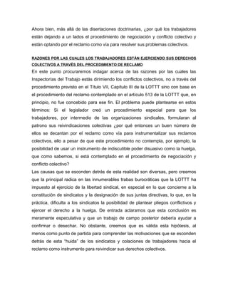 Ahora bien, más allá de las disertaciones doctrinarias, ¿por qué los trabajadores
están dejando a un lados el procedimiento de negociación y conflicto colectivo y
están optando por el reclamo como vía para resolver sus problemas colectivos.
RAZONES POR LAS CUALES LOS TRABAJADORES ESTÁN EJERCIENDO SUS DERECHOS
COLECTIVOS A TRAVÉS DEL PROCEDIMIENTO DE RECLAMO
En este punto procuraremos indagar acerca de las razones por las cuales las
Inspectorías del Trabajo estás dirimiendo los conflictos colectivos, no a través del
procedimiento previsto en el Título VII, Capítulo III de la LOTTT sino con base en
el procedimiento del reclamo contemplado en el artículo 513 de la LOTTT que, en
principio, no fue concebido para ese fin. El problema puede plantearse en estos
términos: Si el legislador creó un procedimiento especial para que los
trabajadores, por intermedio de las organizaciones sindicales, formularan al
patrono sus reivindicaciones colectivas ¿por qué entonces un buen número de
ellos se decantan por el reclamo como vía para instrumentalizar sus reclamos
colectivos, ello a pesar de que este procedimiento no contempla, por ejemplo, la
posibilidad de usar un instrumento de indiscutible poder disuasivo como la huelga,
que como sabemos, si está contemplado en el procedimiento de negociación y
conflicto colectivo?
Las causas que se esconden detrás de esta realidad son diversas, pero creemos
que la principal radica en las innumerables trabas burocráticas que la LOTTT ha
impuesto al ejercicio de la libertad sindical, en especial en lo que concierne a la
constitución de sindicatos y la designación de sus juntas directivas, lo que, en la
práctica, dificulta a los sindicatos la posibilidad de plantear pliegos conflictivos y
ejercer el derecho a la huelga. De entrada aclaramos que esta conclusión es
meramente especulativa y que un trabajo de campo posterior debería ayudar a
confirmar o desechar. No obstante, creemos que es válida esta hipótesis, al
menos como punto de partida para comprender las motivaciones que se esconden
detrás de esta “huida” de los sindicatos y colaciones de trabajadores hacia el
reclamo como instrumento para reivindicar sus derechos colectivos.
 