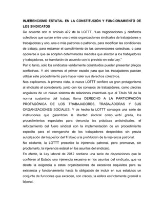 INJERENCISMO ESTATAL EN LA CONSTITUCIÓN Y FUNCIONAMIENTO DE
LOS SINDICATOS
De acuerdo con el artículo 472 de la LOTTT, “Las negociaciones y conflictos
colectivos que surjan entre una o más organizaciones sindicales de trabajadores y
trabajadoras y uno, una o más patronos o patronos, para modificar las condiciones
de trabajo, para reclamar el cumplimiento de las convenciones colectivas, o para
oponerse a que se adopten determinadas medidas que afecten a los trabajadores
y trabajadoras, se tramitarán de acuerdo con lo previsto en esta Ley.”
Por lo tanto, solo los sindicatos válidamente constituidos pueden presentar pliegos
conflictivos. Y ahí tenemos el primer escollo para que los trabajadores puedan
utilizar este procedimiento para hacer valer sus derechos colectivos.
Nos explicamos. A primera vista, la nueva LOTTT confiere un gran protagonismo
al sindicato al considerarlo, junto con los consejos de trabajadores, como piedras
angulares de un nuevo sistema de relaciones colectivas que el Título VII de la
norma sustantiva del trabajo llama DERECHO A LA PARTICIPACIÓN
PROTAGÓNICA DE LOS TRABAJADORES, TRABAJADORAS Y SUS
ORGANIZACIONES SOCIALES. Y de hecho la LOTTT consagra una serie de
instituciones que garantizan la libertad sindical como, verbi gratia, los
procedimientos especiales para denuncia las prácticas antisindicales, el
reforzamiento del fuero sindical con la implementación de un procedimiento
expedito para el reenganche de los trabajadores despedidos sin previa
autorización del Inspector del Trabajo y la prohibición de la injerencia patronal.
No obstante, la LOTTT proscribe la injerencia patronal, pero promueve, sin
proclamarlo, la injerencia estatal en los asuntos del sindicato.
En efecto, la Ley laboral de 2012 contiene una serie de disposiciones que le
confieren al Estado una injerencia excesiva en los asuntos del sindicato, que va
desde la exigencia a estas organizaciones de excesivos requisitos para su
existencia y funcionamiento hasta la obligación de incluir en sus estatutos un
conjunto de funciones que exceden, con creces, la esfera estrictamente gremial o
laboral.
 